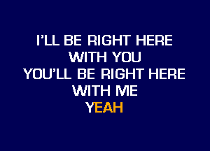 I'LL BE RIGHT HERE
WITH YOU
YOU'LL BE RIGHT HERE
WITH ME
YEAH