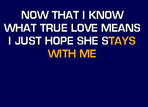 NOW THAT I KNOW
WHAT TRUE LOVE MEANS
I JUST HOPE SHE STAYS
WITH ME