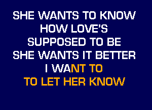 SHE WANTS TO KNOW
HOW LOVE'S
SUPPOSED TO BE
SHE WANTS IT BETTER
I WANT T0
TO LET HER KNOW