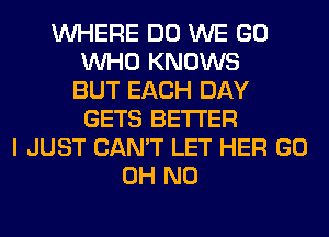 WHERE DO WE GO
WHO KNOWS
BUT EACH DAY
GETS BETTER
I JUST CAN'T LET HER GO
OH NO