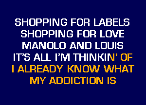 SHOPPING FOR LABELS
SHOPPING FOR LOVE
MANOLO AND LOUIS

IT'S ALL I'M THINKIN' OF

I ALREADY KNOW WHAT

MY ADDICTION IS