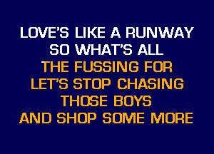 LOVE'S LIKE A RUNWAY
SO WHAT'S ALL
THE FUSSING FOR
LET'S STOP CHASING
THOSE BOYS
AND SHOP SOME MORE