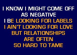 I KNOWI MIGHT COME OFF
AS NEGATIVE
I BE LOOKING FOR LABELS
I AIN'T LOOKING FOR LOVE
BUT RELATIONSHIPS
ARE OFTEN
SO HARD TO TAME