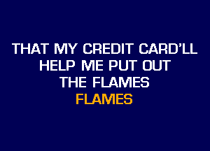 THAT MY CREDIT CARD'LL
HELP ME PUT OUT
THE FLAMES
FLAMES