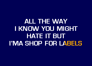 ALL THE WAY
I KNOW YOU MIGHT

HATE IT BUT
I'MA SHOP FOR LABELS