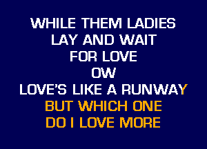 WHILE THEM LADIES
LAY AND WAIT
FOR LOVE
0W
LOVES LIKE A RUNWAY
BUT WHICH ONE
DO I LOVE MORE