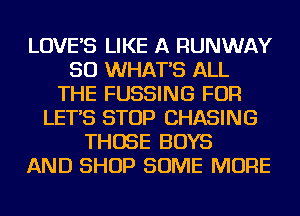 LOVE'S LIKE A RUNWAY
SO WHAT'S ALL
THE FUSSING FOR
LET'S STOP CHASING
THOSE BOYS
AND SHOP SOME MORE