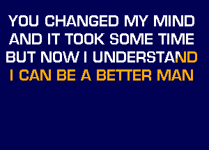 YOU CHANGED MY MIND
AND IT TOOK SOME TIME
BUT NOWI UNDERSTAND
I CAN BE A BETTER MAN