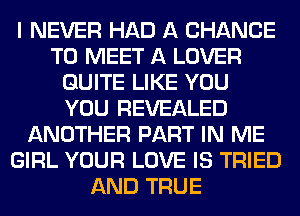 I NEVER HAD A CHANCE
TO MEET A LOVER
QUITE LIKE YOU
YOU REVEALED
ANOTHER PART IN ME
GIRL YOUR LOVE IS TRIED
AND TRUE