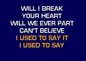 WILL I BREAK
YOUR HEART
1WILL WE EVER PART
CANT BELIEVE
I USED TO SAY IT
I USED TO SAY