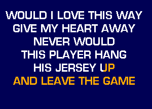 WOULD I LOVE THIS WAY
GIVE MY HEART AWAY
NEVER WOULD
THIS PLAYER HANG
HIS JERSEY UP
AND LEAVE THE GAME
