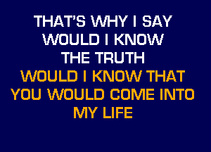 THAT'S INHY I SAY
WOULD I KNOW
THE TRUTH
WOULD I KNOW THAT
YOU WOULD COME INTO
MY LIFE