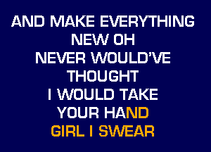 AND MAKE EVERYTHING
NEW 0H
NEVER WOULD'VE
THOUGHT
I WOULD TAKE
YOUR HAND
GIRL I SWEAR