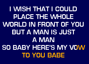 I WISH THAT I COULD
PLACE THE WHOLE
WORLD IN FRONT OF YOU
BUT A MAN IS JUST
A MAN
80 BABY HERES MY VOW
TO YOU BABE