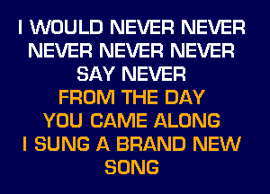 I WOULD NEVER NEVER
NEVER NEVER NEVER
SAY NEVER
FROM THE DAY
YOU CAME ALONG
I SUNG A BRAND NEW
SONG