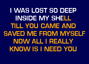 I WAS LOST SO DEEP
INSIDE MY SHELL
TILL YOU CAME AND
SAVED ME FROM MYSELF
NOW ALL I REALLY
KNOW IS I NEED YOU