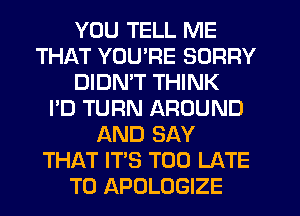 YOU TELL ME
THAT YOU'RE SORRY
DIDMT THINK
I'D TURN AROUND
AND SAY
THAT IT'S TOO LATE
T0 APOLOGIZE