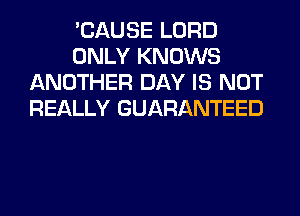 'CAUSE LORD
ONLY KNOWS
ANOTHER DAY IS NOT
REALLY GUARANTEED