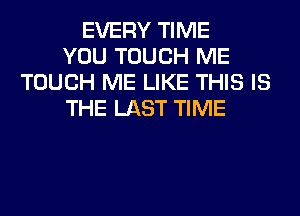 EVERY TIME
YOU TOUCH ME
TOUCH ME LIKE THIS IS
THE LAST TIME