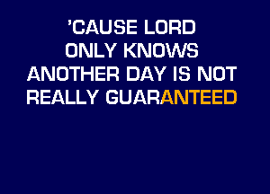 'CAUSE LORD
ONLY KNOWS
ANOTHER DAY IS NOT
REALLY GUARANTEED