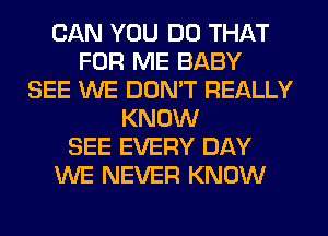 CAN YOU DO THAT
FOR ME BABY
SEE WE DON'T REALLY
KNOW
SEE EVERY DAY
WE NEVER KNOW