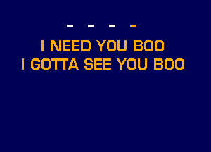 I NEED YOU B00
I GOTTA SEE YOU BOO