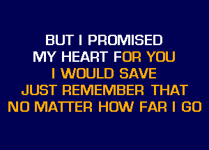 BUT I PROMISED
MY HEART FOR YOU
I WOULD SAVE
JUST REMEMBER THAT
NO MATTER HOW FAR I GO