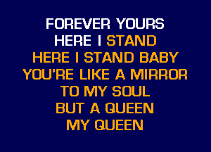 FOREVER YOURS
HERE I STAND
HERE I STAND BABY
YOU'RE LIKE A MIRROR
TO MY SOUL
BUT A QUEEN
MY QUEEN
