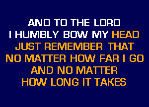 AND TO THE LORD
I HUMBLY BOW MY HEAD
JUST REMEMBER THAT
NO MATTER HOW FAR I GO
AND NO MATTER
HOW LONG IT TAKES