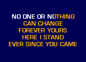 NO ONE OR NOTHING
CAN CHANGE
FOREVER YOURS
HERE I STAND
EVER SINCE YOU CAME