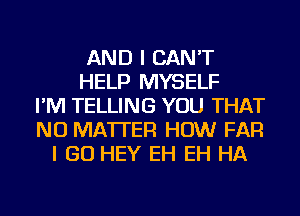 AND I CAN'T
HELP MYSELF
I'M TELLING YOU THAT
NO MATTER HOW FAR
I GO HEY EH EH HA