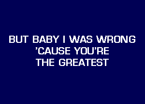 BUT BABY I WAS WRONG
'CAUSE YOU'RE
THE GREATEST