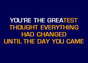 YOU'RE THE GREATEST
THOUGHT EVERYTHING
HAD CHANGED
UNTIL THE DAY YOU CAME