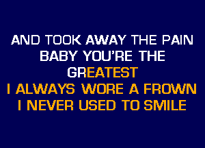 AND TOOK AWAY THE PAIN
BABY YOU'RE THE
GREATEST
I ALWAYS WURE A FROWN
I NEVER USED TO SMILE