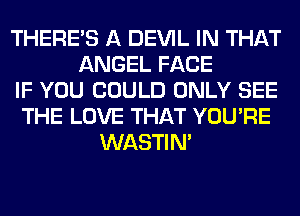 THERE'S A DEVIL IN THAT
ANGEL FACE
IF YOU COULD ONLY SEE
THE LOVE THAT YOU'RE
WASTIN'