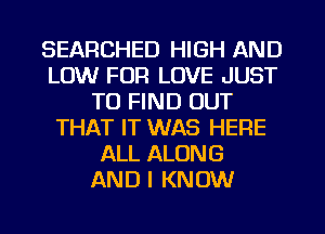 SEARCHED HIGH AND
LOW FOR LOVE JUST
TO FIND OUT
THAT IT WAS HERE
ALL ALONG
AND I KNOW