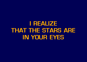 I REALIZE
THAT THE STARS ARE

IN YOUR EYES