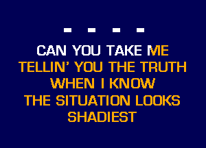 CAN YOU TAKE ME
TELLIN' YOU THE TRUTH
WHEN I KNOW
THE SITUATION LOOKS
SHADIEST