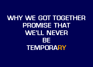 WHY WE GOT TOGETHER
PROMISE THAT
WE'LL NEVER
BE
TEMPORARY