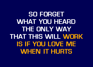 SO FORGET
WHAT YOU HEARD
THE ONLY WAY
THAT THIS WILL WORK
IS IF YOU LOVE ME
WHEN IT HURTS