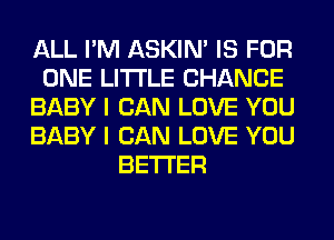 ALL I'M ASKIN' IS FOR
ONE LITI'LE CHANCE
BABY I CAN LOVE YOU
BABY I CAN LOVE YOU
BETTER