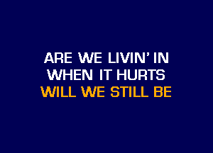 ARE WE LIVIN' IN
WHEN IT HURTS

WILL WE STILL BE