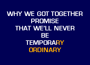 WHY WE GOT TOGETHER
PROMISE
THAT WE'LL NEVER
BE
TEMPORARY
ORDINARY