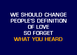 WE SHOULD CHANGE
PEOPLE'S DEFINITION
OF LOVE
50 FORGET
WHAT YOU HEARD