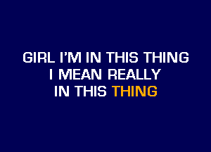 GIRL I'M IN THIS THING
I MEAN REALLY

IN THIS THING