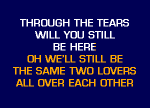 THROUGH THE TEARS
WILL YOU STILL
BE HERE
OH WE'LL STILL BE
THE SAME TWO LOVERS
ALL OVER EACH OTHER