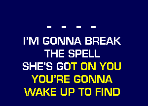 I'M GONNA BREAK
THE SPELL
SHE'S GUT ON YOU
YOU'RE GONNA
WAKE UP TO FIND
