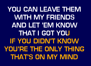 YOU CAN LEAVE THEM
WITH MY FRIENDS
AND LET 'EM KNOW
THAT I GOT YOU
IF YOU DIDN'T KNOW
YOU'RE THE ONLY THING
THAT'S ON MY MIND