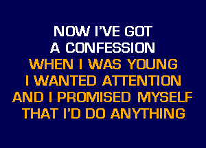 NOW I'VE GOT
A CONFESSION
WHEN I WAS YOUNG
I WANTED ATTENTION
AND I PROMISED MYSELF
THAT I'D DO ANYTHING