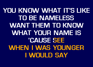 YOU KNOW WHAT IT'S LIKE
TO BE NAMELESS
WANT THEM TO KNOW
WHAT YOUR NAME IS
'CAUSE SEE
WHEN I WAS YOUNGEF!

I WOULD SAY